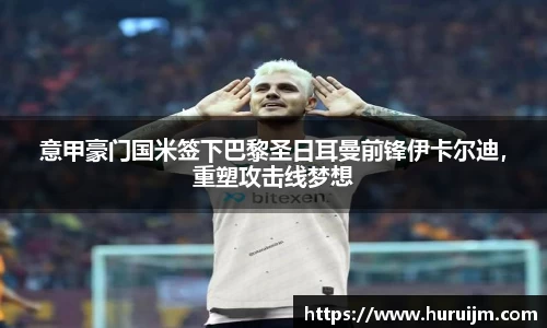 意甲豪门国米签下巴黎圣日耳曼前锋伊卡尔迪，重塑攻击线梦想